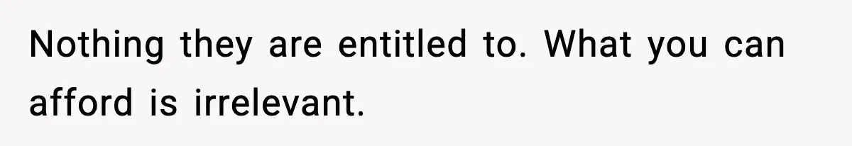 Nothing they are entitled to. What you can afford is irrelevant.