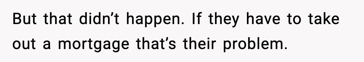 But that didn’t happen. If they have to take out a mortgage that’s their problem.