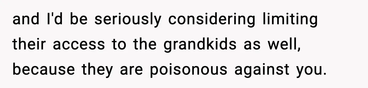 and I'd be seriously considering limiting their access to the grandkids as well, because they are poisonous against you.