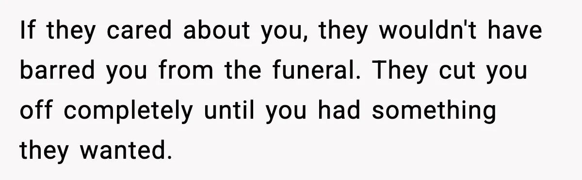 If they cared about you, they wouldn't have barred you from the funeral. They cut you off completely until you had something they wanted.
