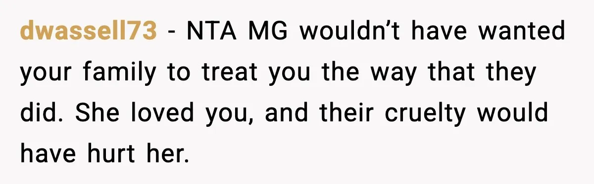 dwassell73 - NTA MG wouldn’t have wanted your family to treat you the way that they did. She loved you, and their cruelty would have hurt her.
