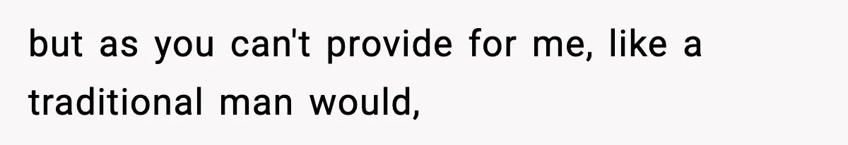 but as you can't provide for me, like a traditional man would,