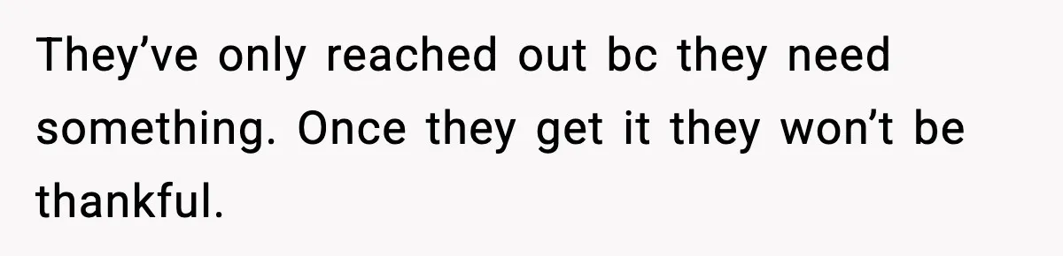 They’ve only reached out bc they need something. Once they get it they won’t be thankful.