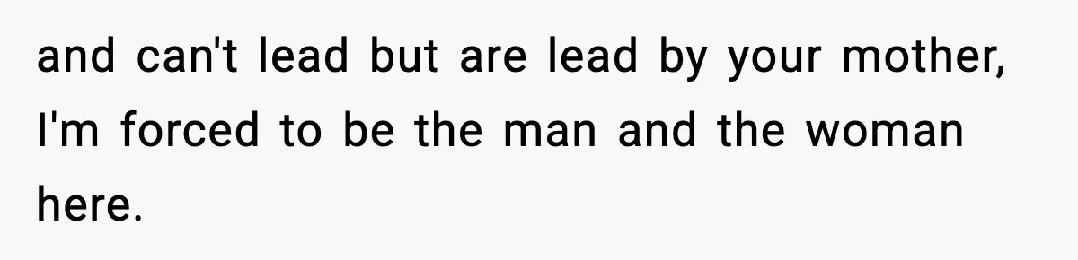 and can't lead but are lead by your mother, I'm forced to be the man and the woman here.