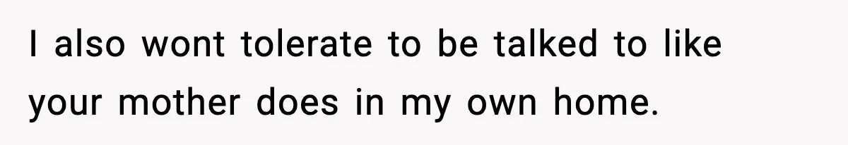 I also wont tolerate to be talked to like your mother does in my own home.