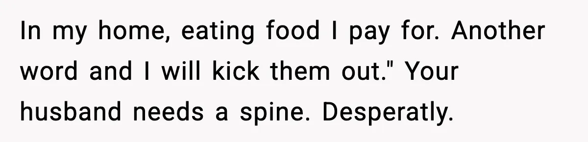 In my home, eating food I pay for. Another word and I will kick them out." Your husband needs a spine. Desperatly.
