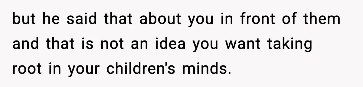 but he said that about you in front of them and that is not an idea you want taking root in your children's minds.