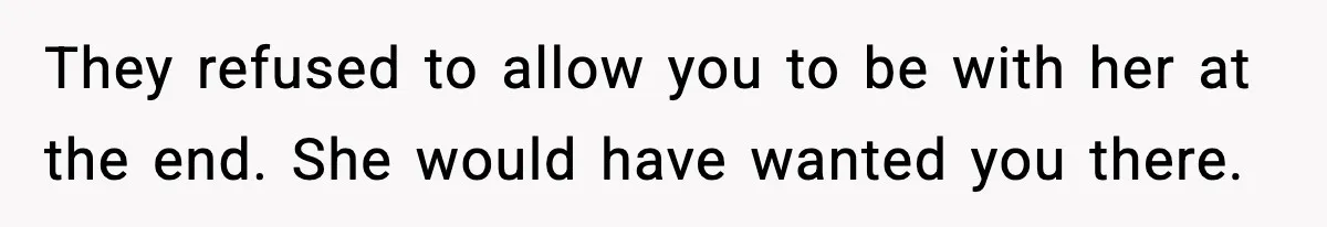 They refused to allow you to be with her at the end. She would have wanted you there.