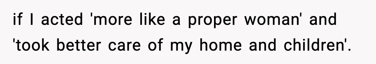 if I acted 'more like a proper woman' and 'took better care of my home and children'.