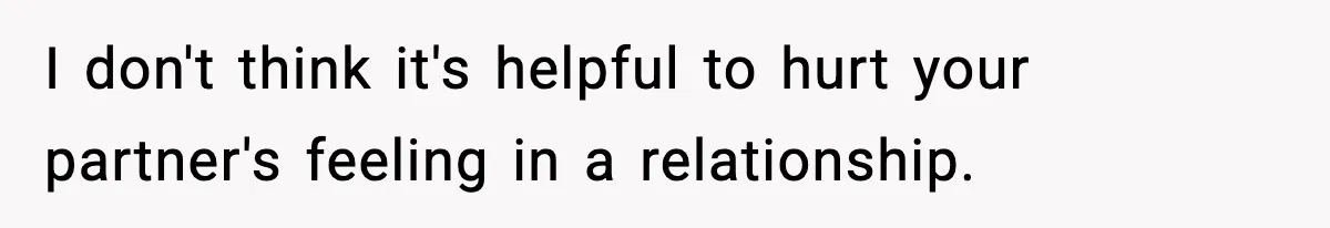 I don't think it's helpful to hurt your partner's feeling in a relationship.