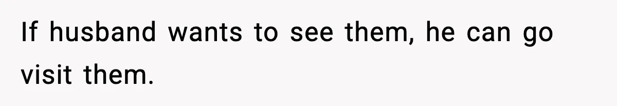 If husband wants to see them, he can go visit them.