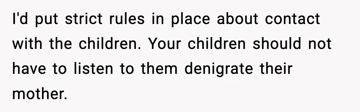 I'd put strict rules in place about contact with the children. Your children should not have to listen to them denigrate their mother.
