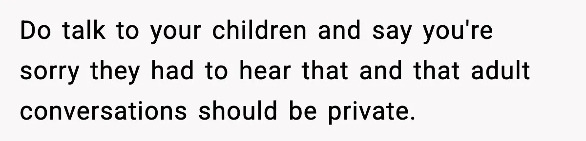 Do talk to your children and say you're sorry they had to hear that and that adult conversations should be private.