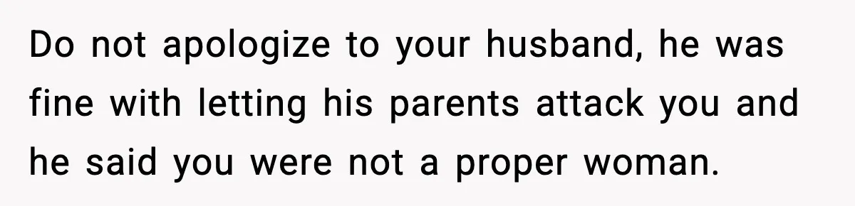 Do not apologize to your husband, he was fine with letting his parents attack you and he said you were not a proper woman.