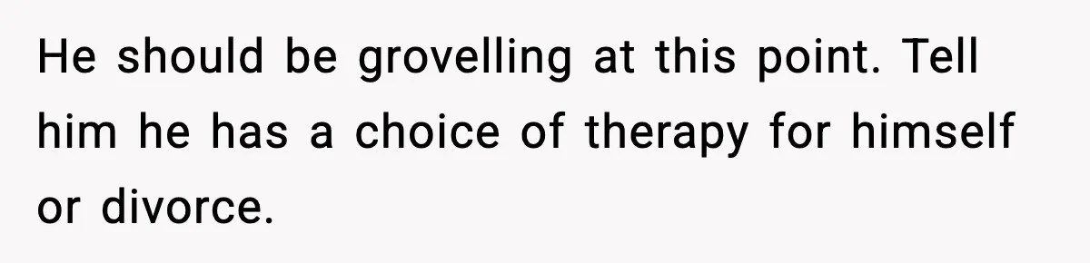 He should be grovelling at this point. Tell him he has a choice of therapy for himself or divorce.