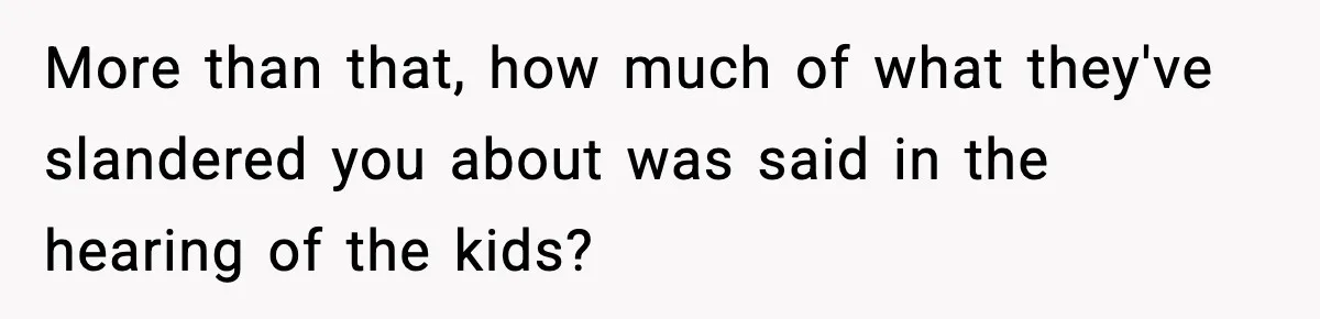 More than that, how much of what they've slandered you about was said in the hearing of the kids?