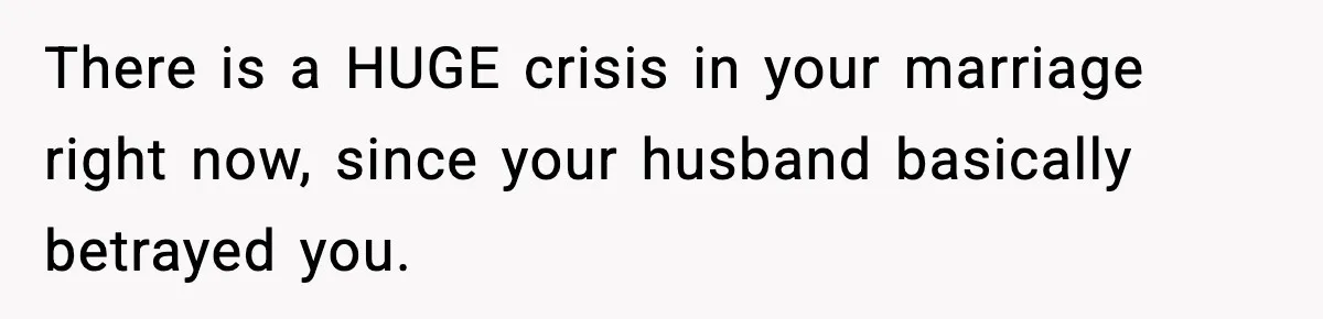 There is a HUGE crisis in your marriage right now, since your husband basically betrayed you.