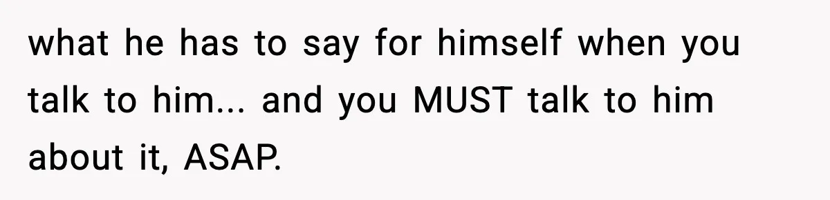 what he has to say for himself when you talk to him... and you MUST talk to him about it, ASAP.