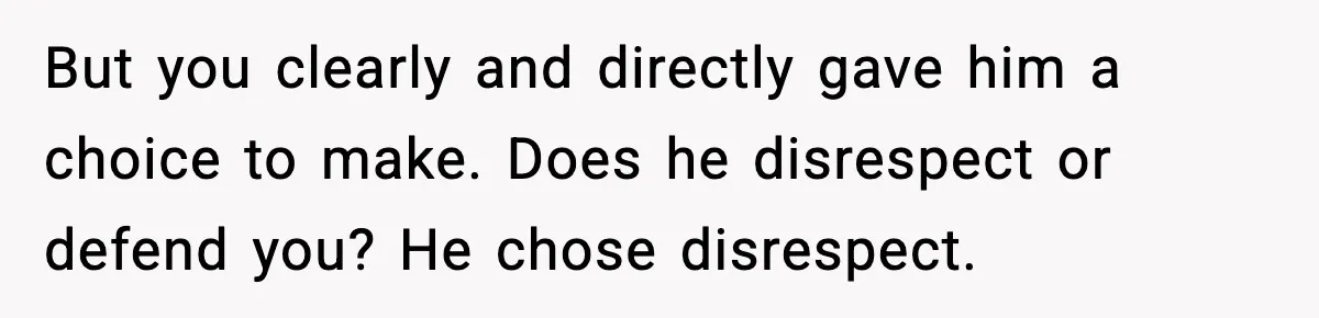 But you clearly and directly gave him a choice to make. Does he disrespect or defend you? He chose disrespect.