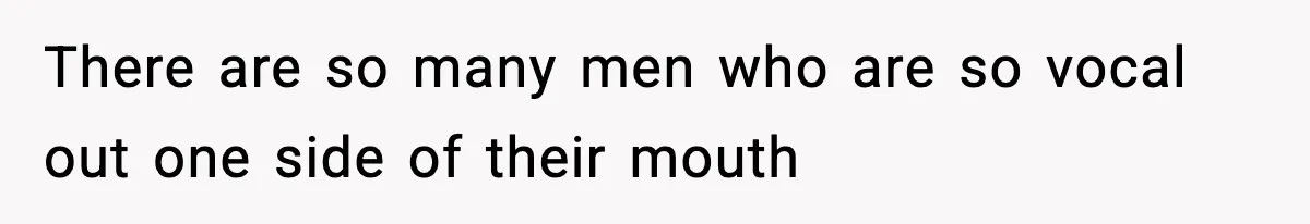 There are so many men who are so vocal out one side of their mouth