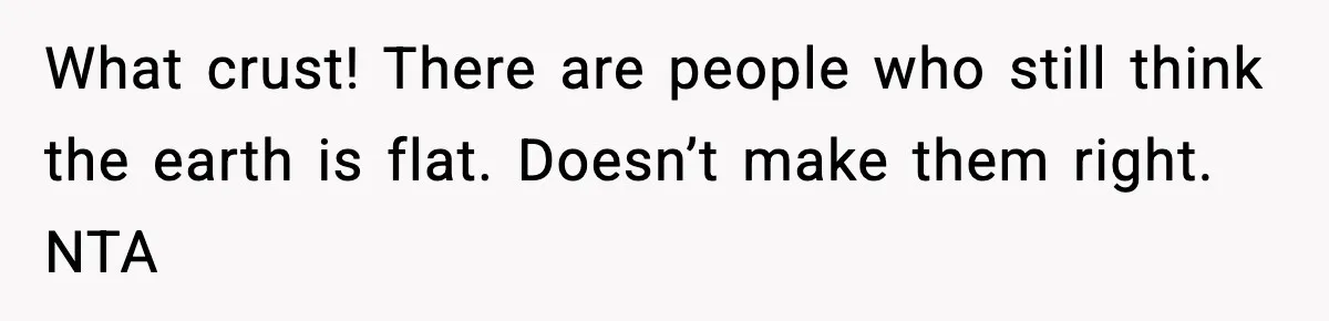 What crust! There are people who still think the earth is flat. Doesn’t make them right. NTA