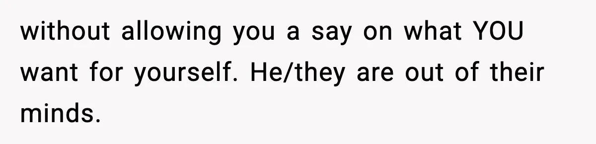 without allowing you a say on what YOU want for yourself. He/they are out of their minds.