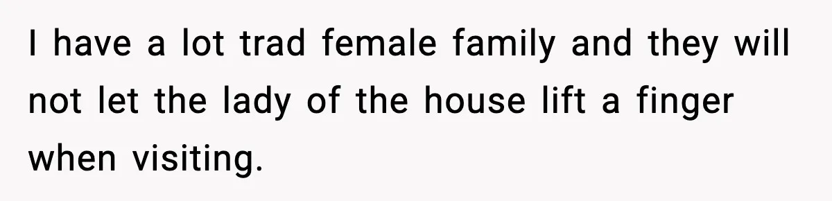 I have a lot trad female family and they will not let the lady of the house lift a finger when visiting.