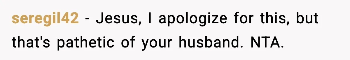 seregil42 − Jesus, I apologize for this, but that's pathetic of your husband. NTA.