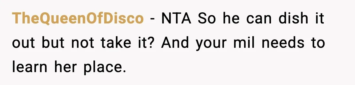 TheQueenOfDisco − NTA So he can dish it out but not take it? And your mil needs to learn her place.