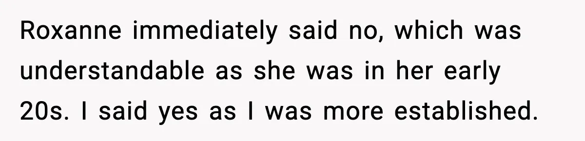 Roxanne immediately said no, which was understandable as she was in her early 20s. I said yes as I was more established.
