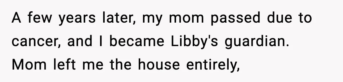 A few years later, my mom passed due to cancer, and I became Libby's guardian. Mom left me the house entirely,