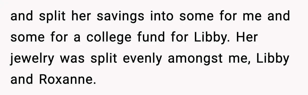 and split her savings into some for me and some for a college fund for Libby. Her jewelry was split evenly amongst me, Libby and Roxanne.