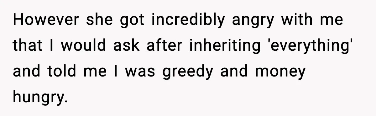 However she got incredibly angry with me that I would ask after inheriting 'everything' and told me I was greedy and money hungry.
