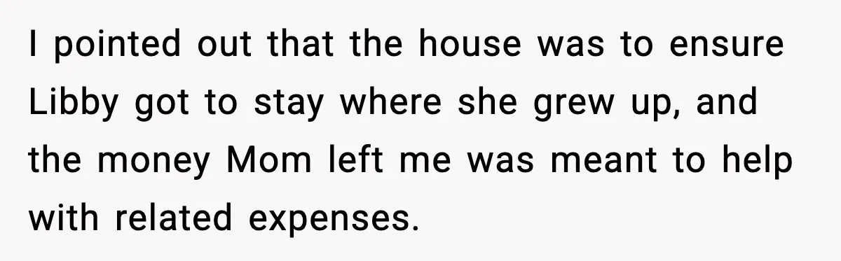 I pointed out that the house was to ensure Libby got to stay where she grew up, and the money Mom left me was meant to help with related expenses.
