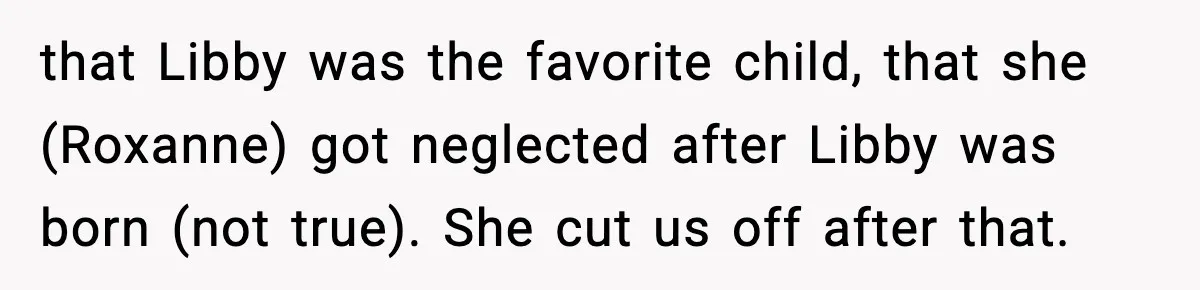 that Libby was the favorite child, that she (Roxanne) got neglected after Libby was born (not true). She cut us off after that.