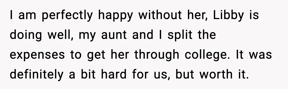 I am perfectly happy without her, Libby is doing well, my aunt and I split the expenses to get her through college. It was definitely a bit hard for us,...