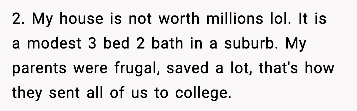2. My house is not worth millions lol. It is a modest 3 bed 2 bath in a suburb. My parents were frugal, saved a lot, that's how they sent...