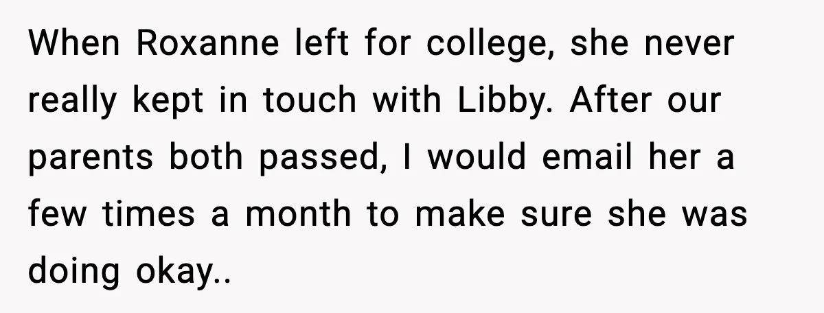 When Roxanne left for college, she never really kept in touch with Libby. After our parents both passed, I would email her a few times a month to make sure...
