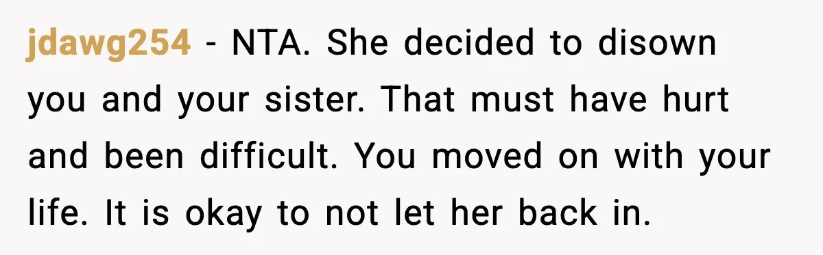 jdawg254 - NTA. She decided to disown you and your sister. That must have hurt and been difficult. You moved on with your life. It is okay to not let...