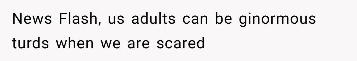 News Flash, us adults can be ginormous turds when we are scared