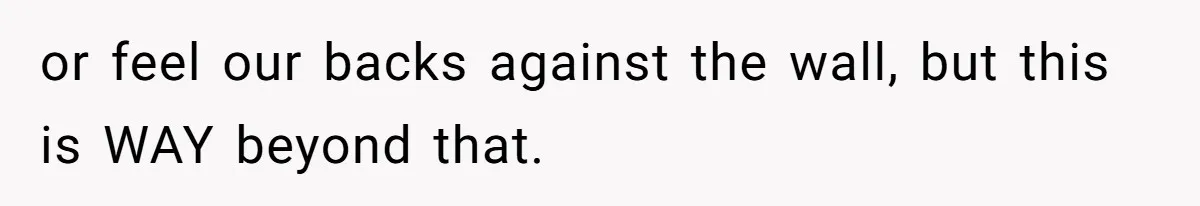 or feel our backs against the wall, but this is WAY beyond that.