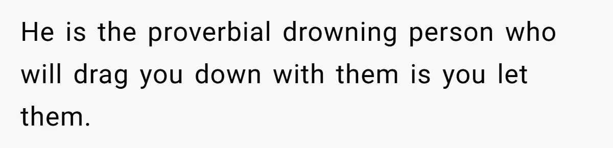 He is the proverbial drowning person who will drag you down with them is you let them.