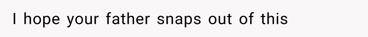 I hope your father snaps out of this