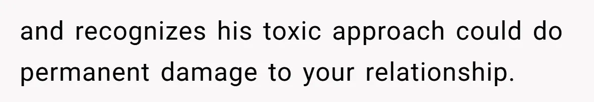 and recognizes his toxic approach could do permanent damage to your relationship.