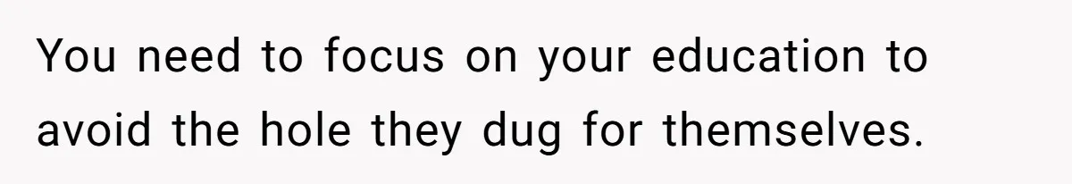 You need to focus on your education to avoid the hole they dug for themselves.