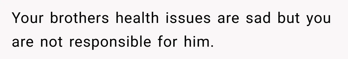 Your brothers health issues are sad but you are not responsible for him.