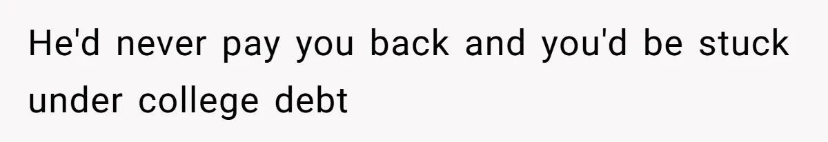 He'd never pay you back and you'd be stuck under college debt