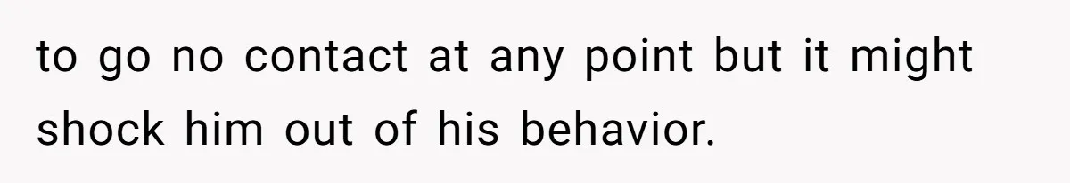 to go no contact at any point but it might shock him out of his behavior.