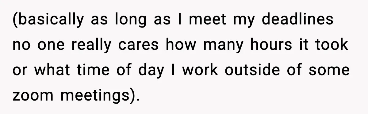 (basically as long as I meet my deadlines no one really cares how many hours it took or what time of day I work outside of some zoom meetings).