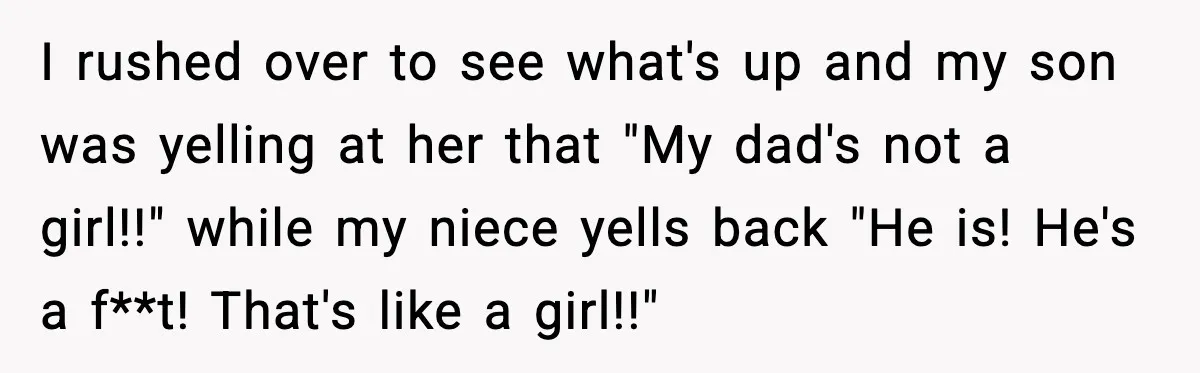 I rushed over to see what's up and my son was yelling at her that "My dad's not a girl!!" while my niece yells back "He is! He's a f**t!...